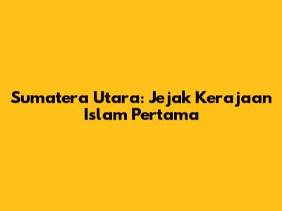 Sumatera Utara: Jejak Kerajaan Islam Pertama