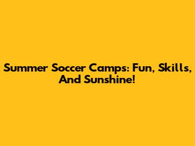 Summer Soccer Camps: Fun, Skills, And Sunshine!