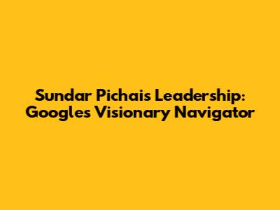 Sundar Pichai's Leadership: Google's Visionary Navigator
