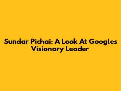 Sundar Pichai: A Look At Google's Visionary Leader