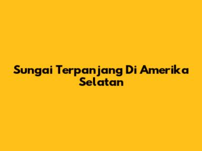 Sungai Terpanjang Di Amerika Selatan