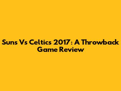 Suns Vs Celtics 2017: A Throwback Game Review
