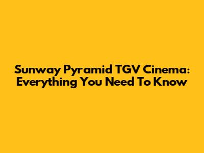 Sunway Pyramid TGV Cinema: Everything You Need To Know