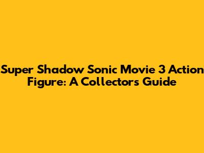 Super Shadow Sonic Movie 3 Action Figure: A Collector's Guide