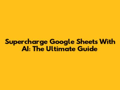 Supercharge Google Sheets With AI: The Ultimate Guide