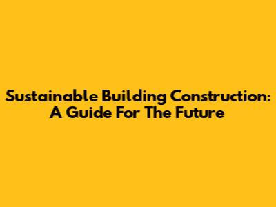 Sustainable Building Construction: A Guide For The Future
