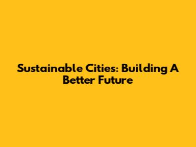 Sustainable Cities: Building A Better Future