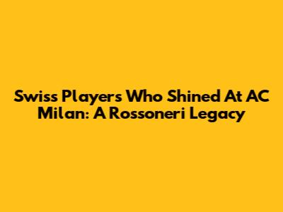 Swiss Players Who Shined At AC Milan: A Rossoneri Legacy