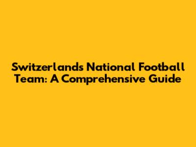 Switzerland's National Football Team: A Comprehensive Guide