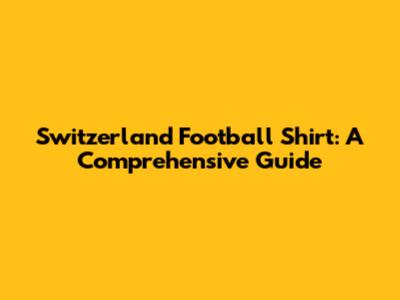 Switzerland Football Shirt: A Comprehensive Guide