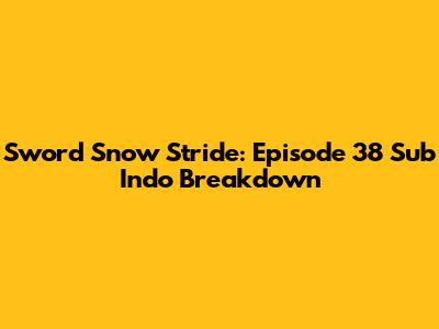 Sword Snow Stride: Episode 38 Sub Indo Breakdown