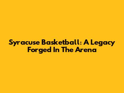 Syracuse Basketball: A Legacy Forged In The Arena