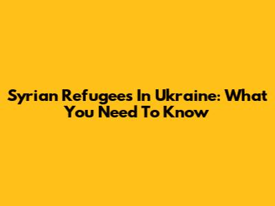 Syrian Refugees In Ukraine: What You Need To Know