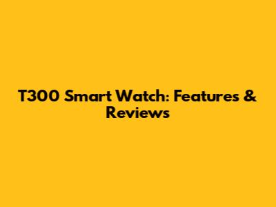 T300 Smart Watch: Features & Reviews