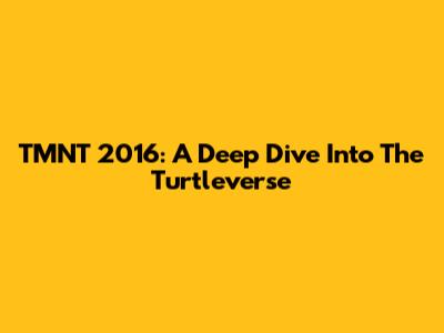 TMNT 2016: A Deep Dive Into The Turtleverse