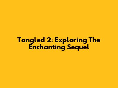 Tangled 2: Exploring The Enchanting Sequel