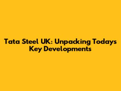 Tata Steel UK: Unpacking Today's Key Developments