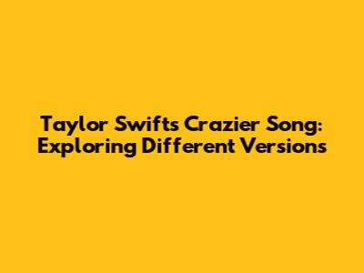 Taylor Swift's 'Crazier' Song: Exploring Different Versions