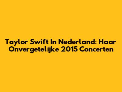 Taylor Swift In Nederland: Haar Onvergetelijke 2015 Concerten