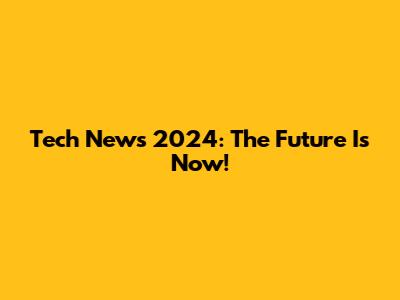 Tech News 2024: The Future Is Now!