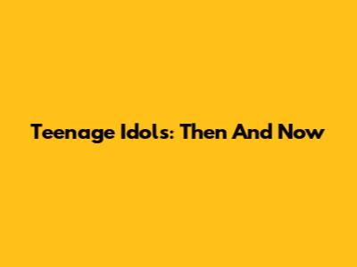 Teenage Idols: Then And Now