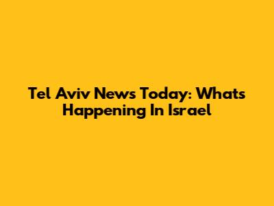 Tel Aviv News Today: What's Happening In Israel