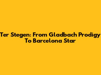 Ter Stegen: From Gladbach Prodigy To Barcelona Star