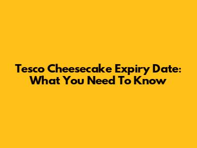 Tesco Cheesecake Expiry Date: What You Need To Know