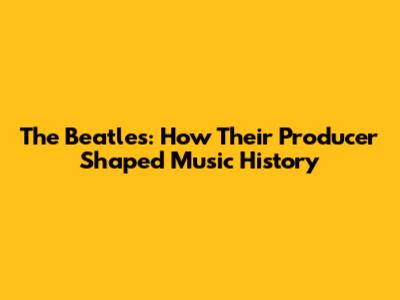 The Beatles: How Their Producer Shaped Music History
