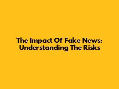 The Impact Of Fake News: Understanding The Risks