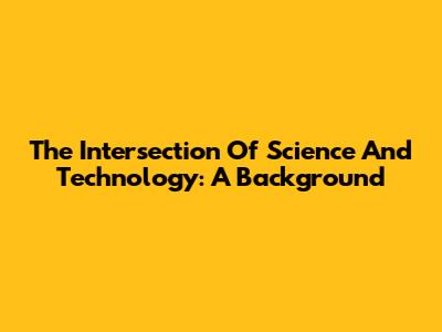 The Intersection Of Science And Technology: A Background