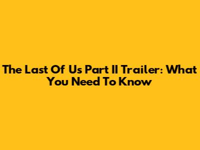 The Last Of Us Part II Trailer: What You Need To Know