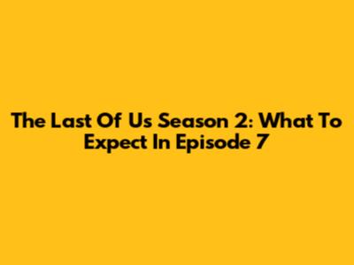 The Last Of Us Season 2: What To Expect In Episode 7