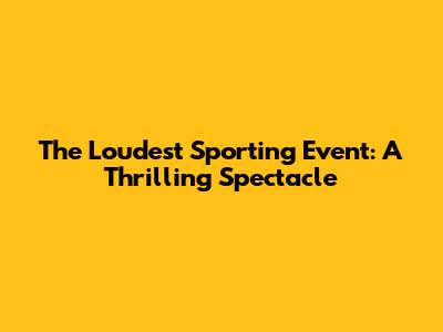 The Loudest Sporting Event: A Thrilling Spectacle