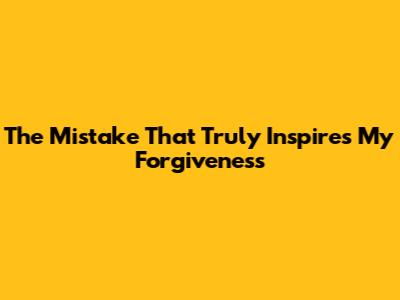 The Mistake That Truly Inspires My Forgiveness