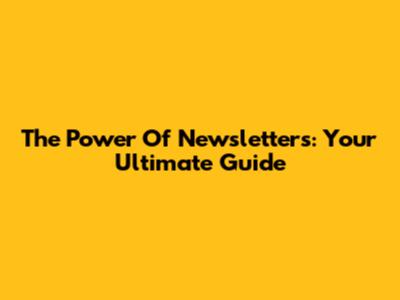 The Power Of Newsletters: Your Ultimate Guide
