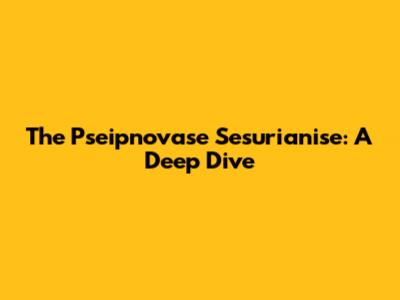 The Pseipnovase Sesurianise: A Deep Dive