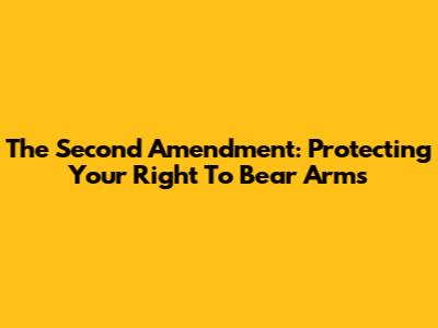 The Second Amendment: Protecting Your Right To Bear Arms