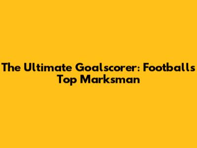 The Ultimate Goalscorer: Football's Top Marksman