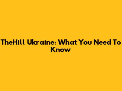 TheHill Ukraine: What You Need To Know