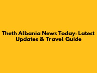 Theth Albania News Today: Latest Updates & Travel Guide