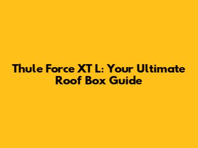 Thule Force XT L: Your Ultimate Roof Box Guide