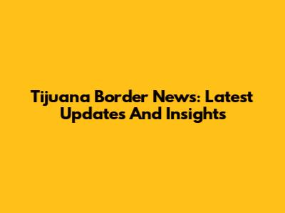 Tijuana Border News: Latest Updates And Insights