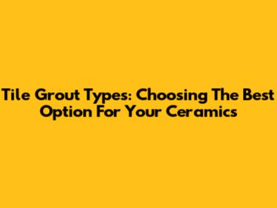 Tile Grout Types: Choosing The Best Option For Your Ceramics