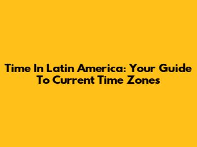 Time In Latin America: Your Guide To Current Time Zones