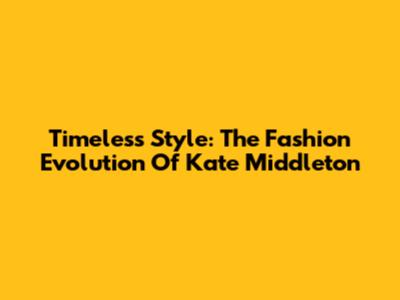 Timeless Style: The Fashion Evolution Of Kate Middleton