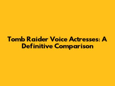 Tomb Raider Voice Actresses: A Definitive Comparison