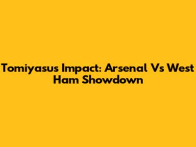 Tomiyasu's Impact: Arsenal Vs West Ham Showdown