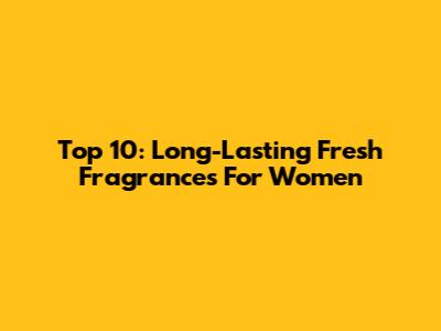 Top 10: Long-Lasting Fresh Fragrances For Women