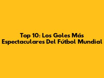 Top 10: Los Goles Más Espectaculares Del Fútbol Mundial